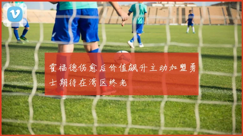 霍福德伤愈后价值飙升主动加盟勇士期待在湾区终老