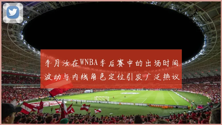 李月汝在WNBA季后赛中的出场时间波动与内线角色定位引发广泛热议