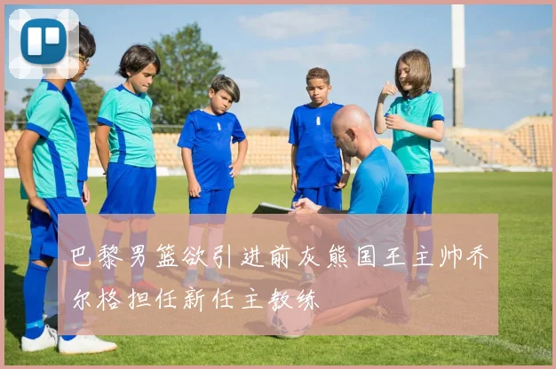 巴黎男篮欲引进前灰熊国王主帅乔尔格担任新任主教练