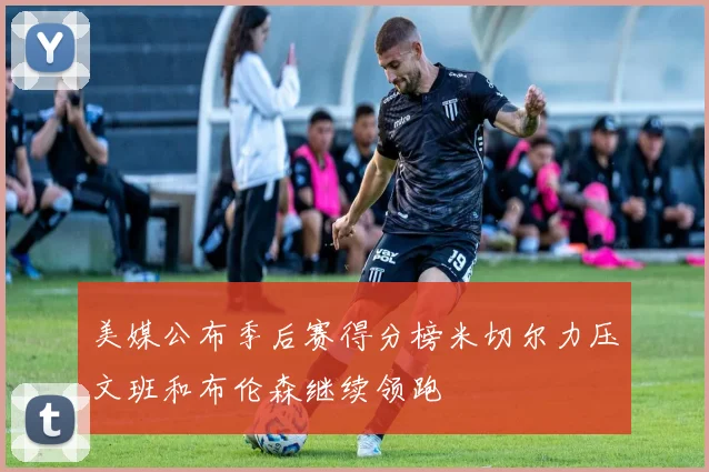 美媒公布季后赛得分榜米切尔力压文班和布伦森继续领跑
