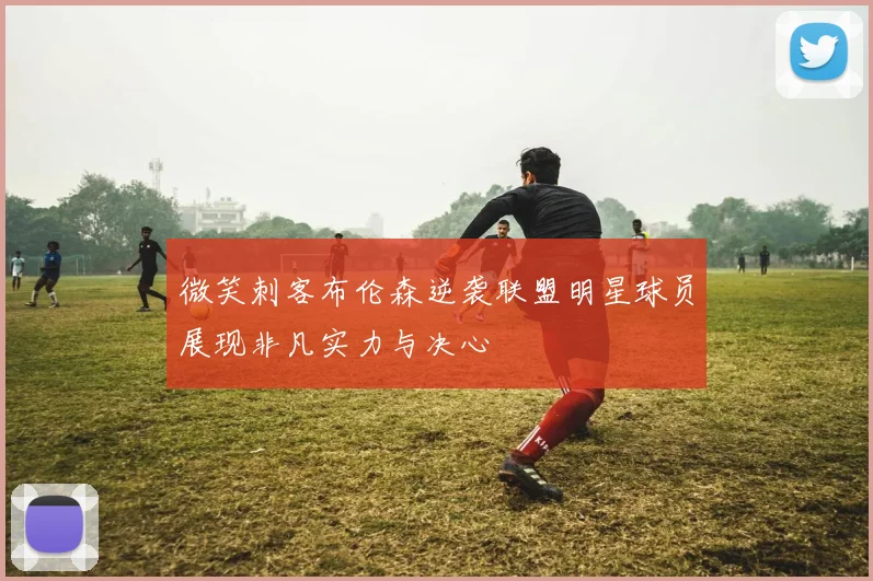 微笑刺客布伦森逆袭联盟明星球员展现非凡实力与决心