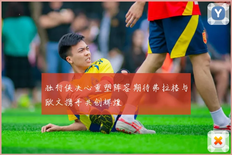 独行侠决心重塑阵容期待弗拉格与欧文携手共创辉煌