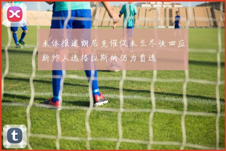米体报道朗尼克催促米兰尽快回应新帅人选格拉斯纳仍为首选