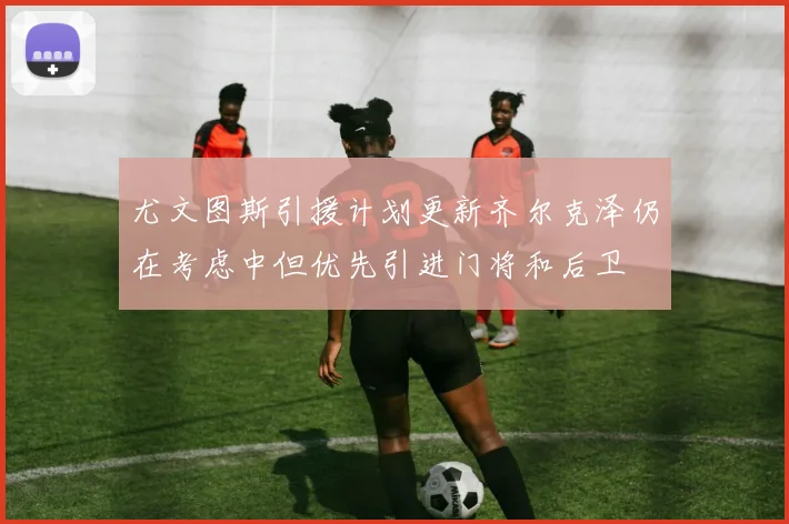 尤文图斯引援计划更新齐尔克泽仍在考虑中但优先引进门将和后卫