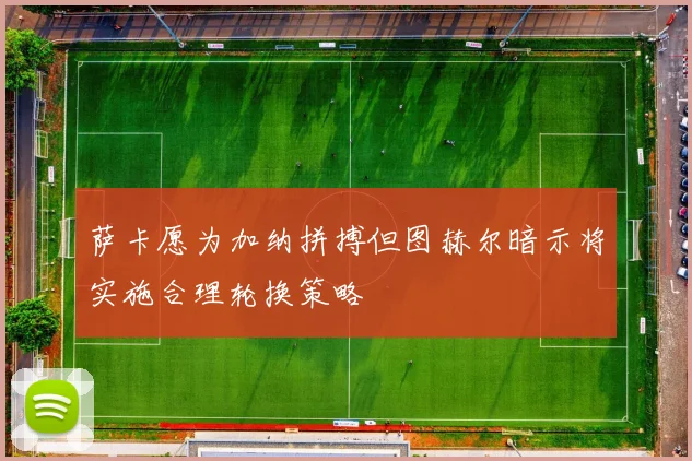 萨卡愿为加纳拼搏但图赫尔暗示将实施合理轮换策略