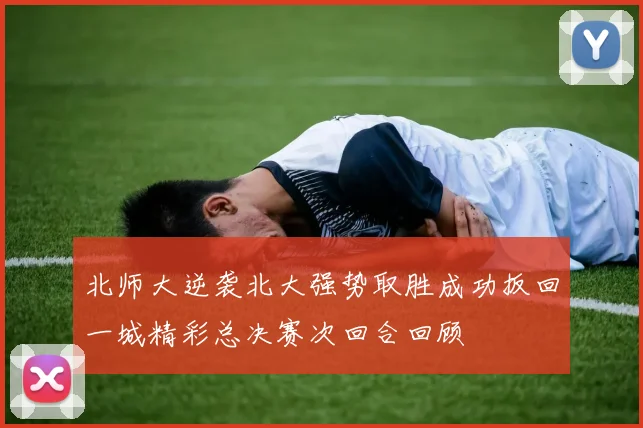 北师大逆袭北大强势取胜成功扳回一城精彩总决赛次回合回顾
