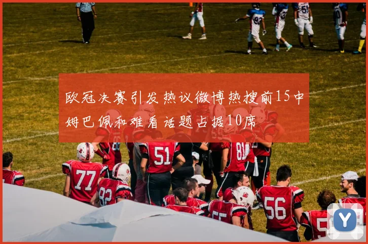 欧冠决赛引发热议微博热搜前15中姆巴佩和难看话题占据10席