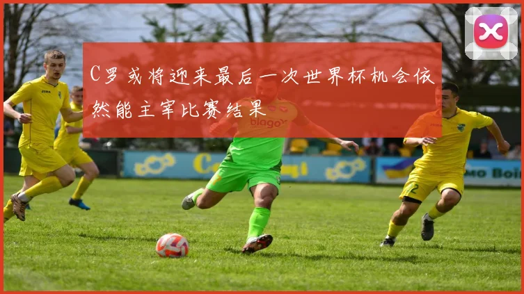 C罗或将迎来最后一次世界杯机会依然能主宰比赛结果