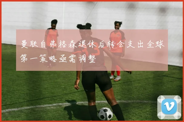 曼联自弗格森退休后转会支出全球第一策略亟需调整