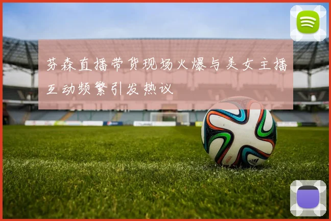 芬森直播带货现场火爆与美女主播互动频繁引发热议