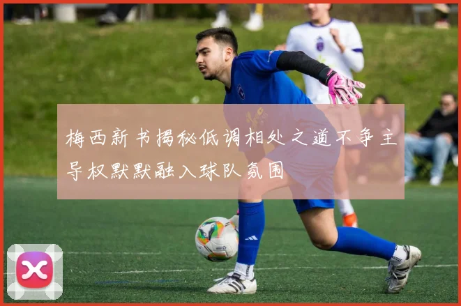 梅西新书揭秘低调相处之道不争主导权默默融入球队氛围