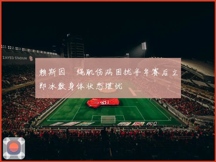 赖斯因腘绳肌伤病困扰半年赛后立即冰敷身体状态堪忧