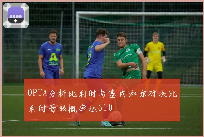 OPTA分析比利时与塞内加尔对决比利时晋级概率达610