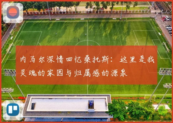 内马尔深情回忆桑托斯：这里是我灵魂的家园与归属感的源泉