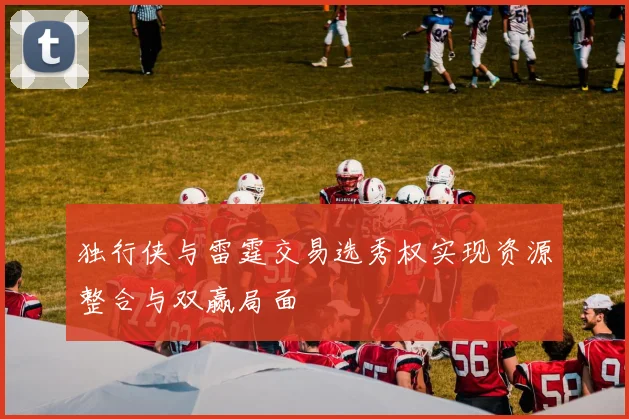独行侠与雷霆交易选秀权实现资源整合与双赢局面