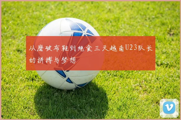 从磨破布鞋到绝食三天越南U23队长的拼搏与梦想