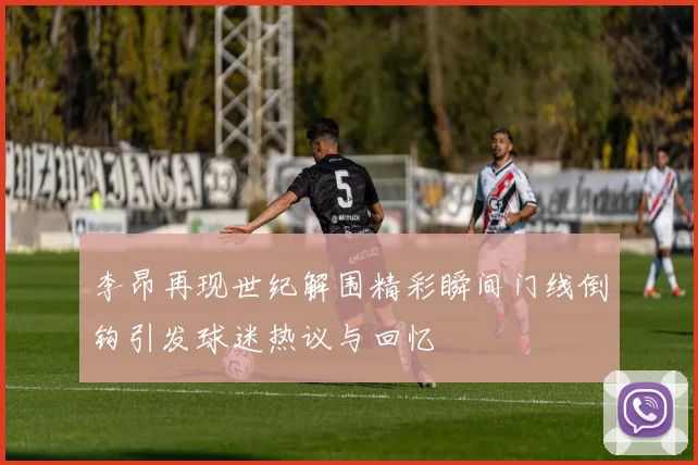 李昂再现世纪解围精彩瞬间门线倒钩引发球迷热议与回忆