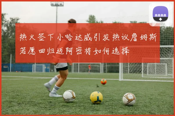 热火签下小哈达威引发热议詹姆斯若愿回归迈阿密将如何选择