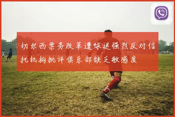 切尔西票务改革遭球迷强烈反对信托机构批评俱乐部缺乏敏感度