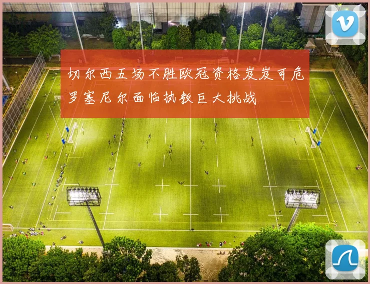 切尔西五场不胜欧冠资格岌岌可危罗塞尼尔面临执教巨大挑战
