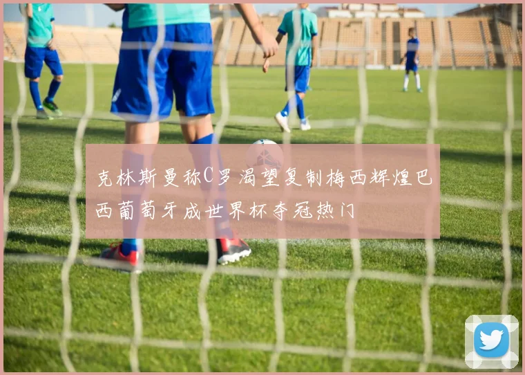 克林斯曼称C罗渴望复制梅西辉煌巴西葡萄牙成世界杯夺冠热门