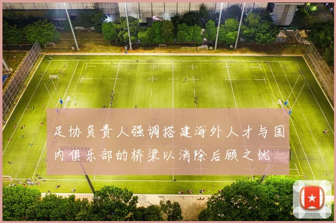 足协负责人强调搭建海外人才与国内俱乐部的桥梁以消除后顾之忧
