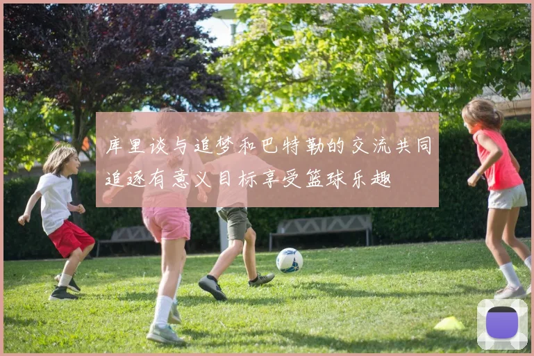 库里谈与追梦和巴特勒的交流共同追逐有意义目标享受篮球乐趣