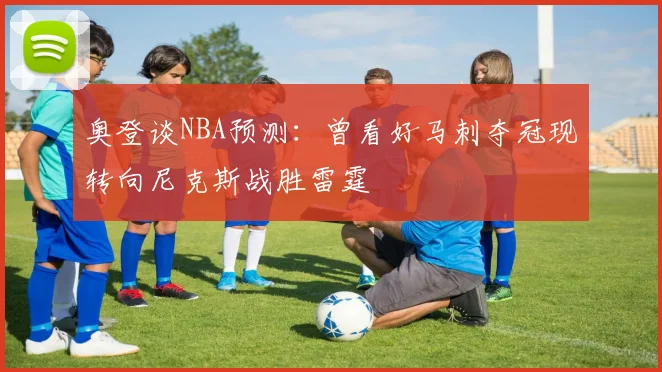 奥登谈NBA预测：曾看好马刺夺冠现转向尼克斯战胜雷霆