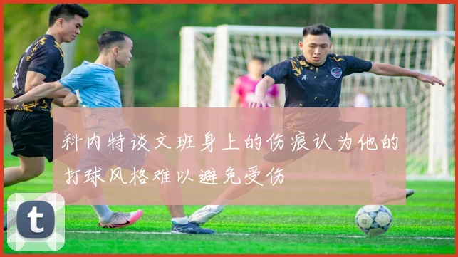 科内特谈文班身上的伤痕认为他的打球风格难以避免受伤
